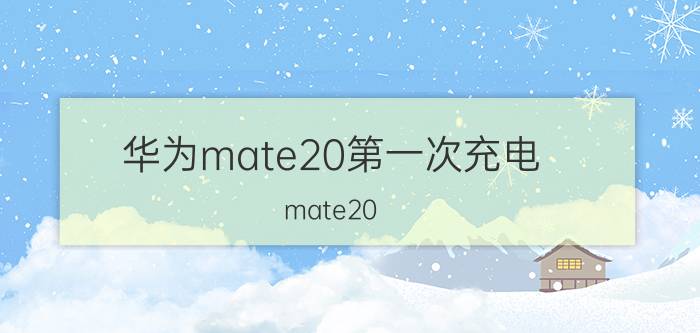 华为mate20第一次充电 mate20 5v2a充电时间？